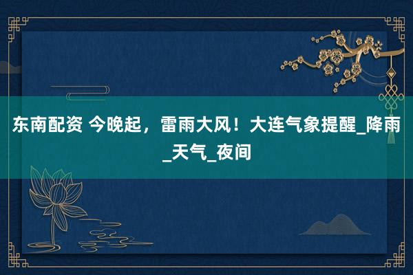 东南配资 今晚起，雷雨大风！大连气象提醒_降雨_天气_夜间