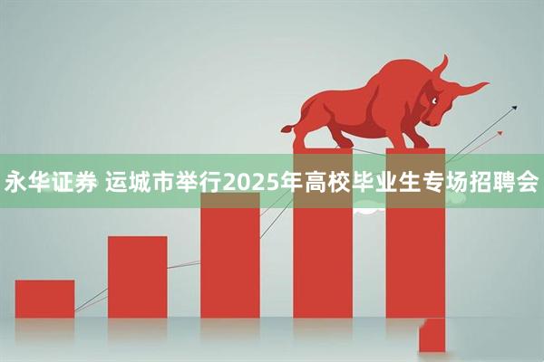 永华证券 运城市举行2025年高校毕业生专场招聘会