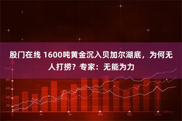 股门在线 1600吨黄金沉入贝加尔湖底，为何无人打捞？专家：无能为力