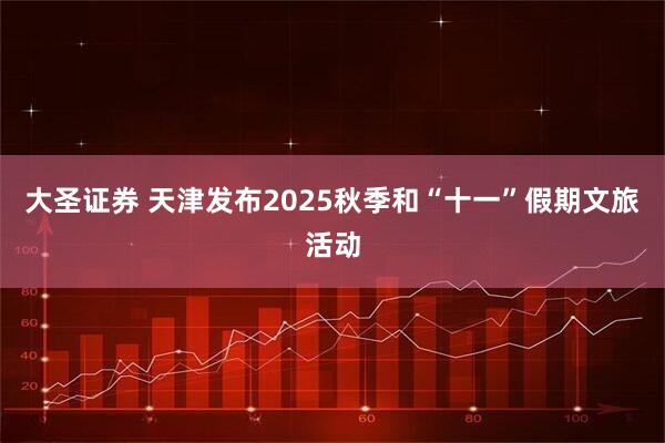 大圣证券 天津发布2025秋季和“十一”假期文旅活动