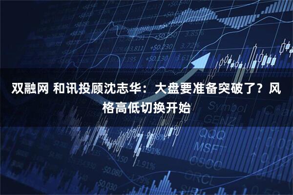 双融网 和讯投顾沈志华：大盘要准备突破了？风格高低切换开始