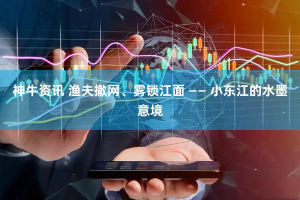神牛资讯 渔夫撒网、雾锁江面 —— 小东江的水墨意境