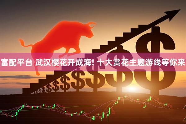 富配平台 武汉樱花开成海! 十大赏花主题游线等你来